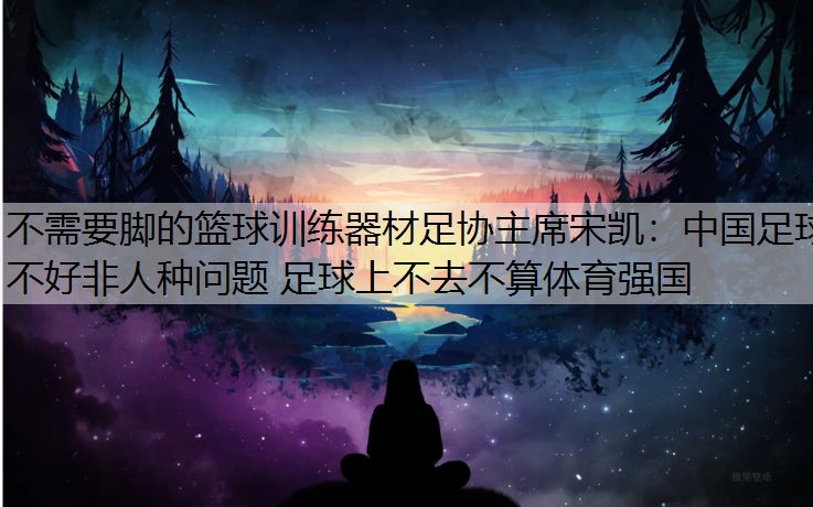 不需要脚的篮球训练器材足协主席宋凯：中国足球不好非人种问题 足球上不去不算体育强国